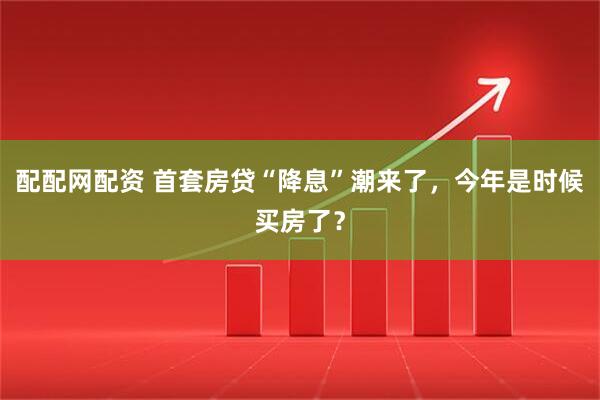 配配网配资 首套房贷“降息”潮来了，今年是时候买房了？
