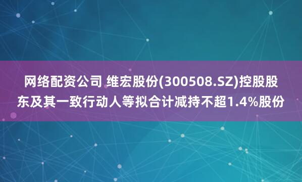 网络配资公司 维宏股份(300508.SZ)控股股东及其一致行动人等拟合计减持不超1.4%股份