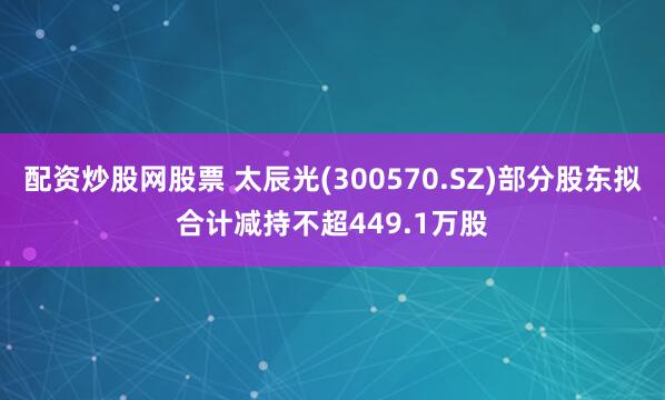 配资炒股网股票 太辰光(300570.SZ)部分股东拟合计减持不超449.1万股