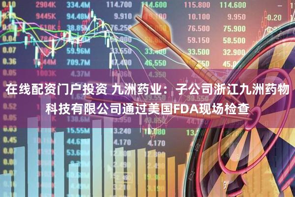在线配资门户投资 九洲药业：子公司浙江九洲药物科技有限公司通过美国FDA现场检查