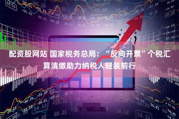 配资股网站 国家税务总局：“反向开票”个税汇算清缴助力纳税人轻装前行