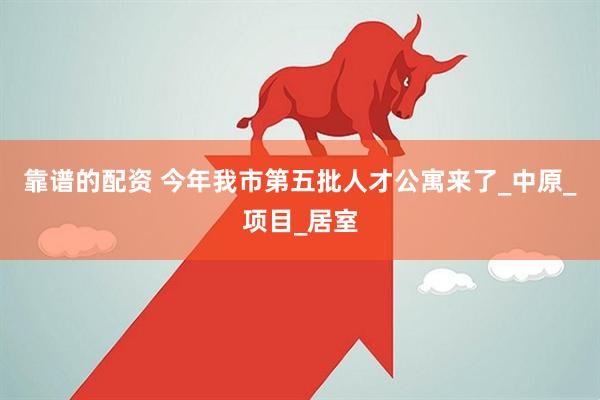 靠谱的配资 今年我市第五批人才公寓来了_中原_项目_居室