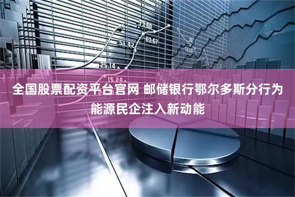 全国股票配资平台官网 邮储银行鄂尔多斯分行为能源民企注入新动能