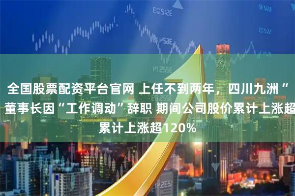 全国股票配资平台官网 上任不到两年，四川九洲“80后”董事长因“工作调动”辞职 期间公司股价累计上涨超120%