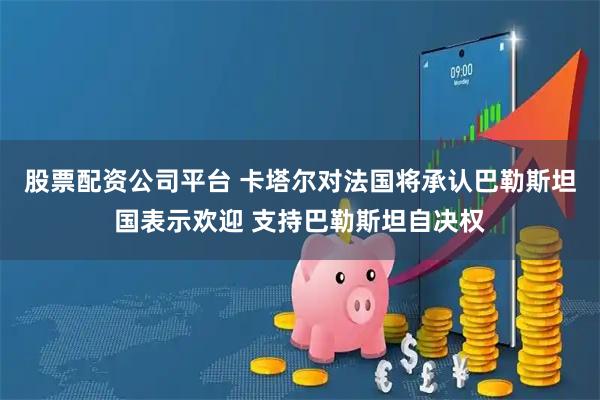 股票配资公司平台 卡塔尔对法国将承认巴勒斯坦国表示欢迎 支持巴勒斯坦自决权
