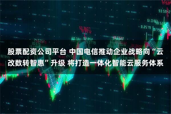 股票配资公司平台 中国电信推动企业战略向“云改数转智惠”升级 将打造一体化智能云服务体系