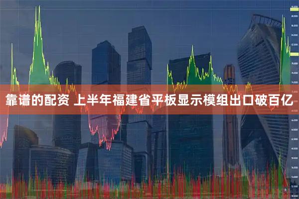 靠谱的配资 上半年福建省平板显示模组出口破百亿