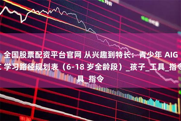 全国股票配资平台官网 从兴趣到特长：青少年 AIGC 学习路径规划表（6-18 岁全龄段）_孩子_工具_指令