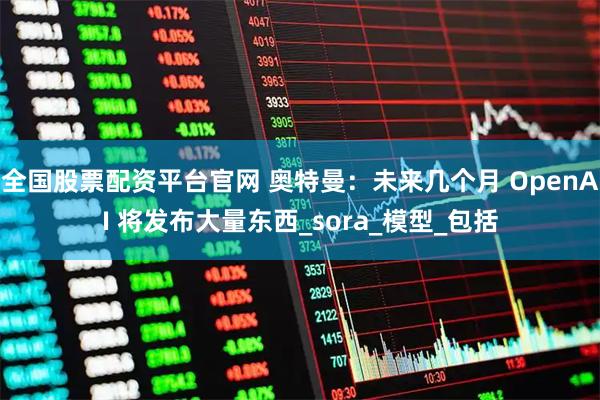 全国股票配资平台官网 奥特曼：未来几个月 OpenAI 将发布大量东西_sora_模型_包括