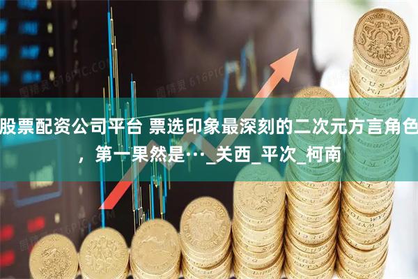 股票配资公司平台 票选印象最深刻的二次元方言角色，第一果然是···_关西_平次_柯南
