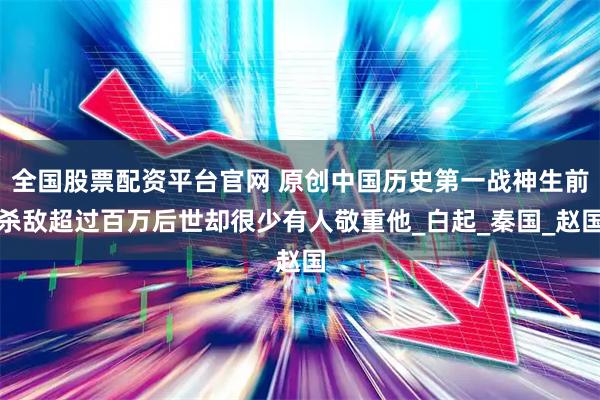 全国股票配资平台官网 原创中国历史第一战神生前杀敌超过百万后世却很少有人敬重他_白起_秦国_赵国