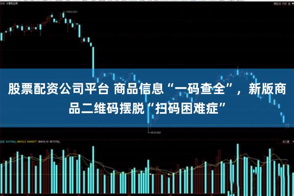 股票配资公司平台 商品信息“一码查全”，新版商品二维码摆脱“扫码困难症”
