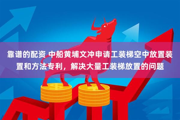 靠谱的配资 中船黄埔文冲申请工装梯空中放置装置和方法专利，解决大量工装梯放置的问题