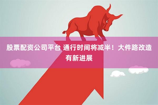 股票配资公司平台 通行时间将减半！大件路改造有新进展