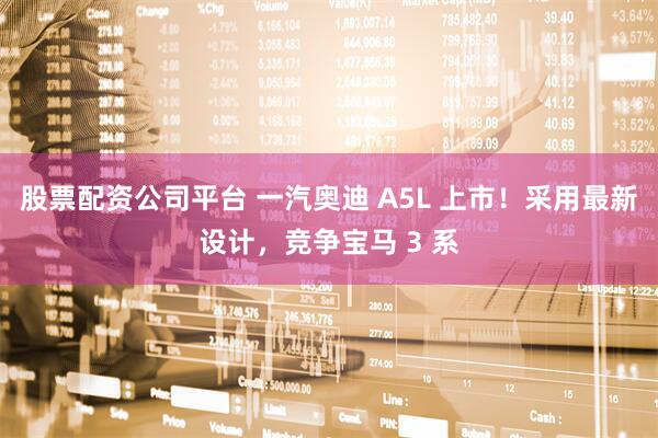 股票配资公司平台 一汽奥迪 A5L 上市！采用最新设计，竞争宝马 3 系