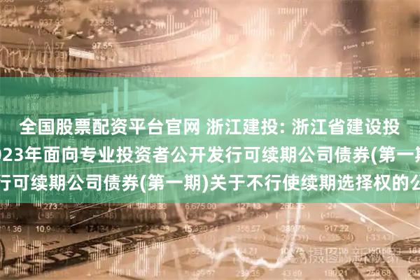全国股票配资平台官网 浙江建投: 浙江省建设投资集团股份有限公司2023年面向专业投资者公开发行可续期公司债券(第一期)关于不行使续期选择权的公告