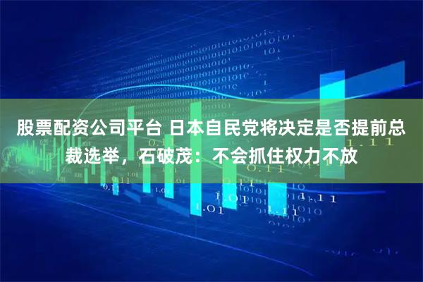 股票配资公司平台 日本自民党将决定是否提前总裁选举，石破茂：不会抓住权力不放
