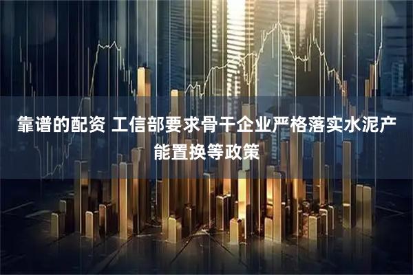 靠谱的配资 工信部要求骨干企业严格落实水泥产能置换等政策