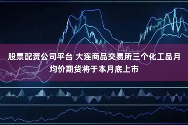 股票配资公司平台 大连商品交易所三个化工品月均价期货将于本月底上市