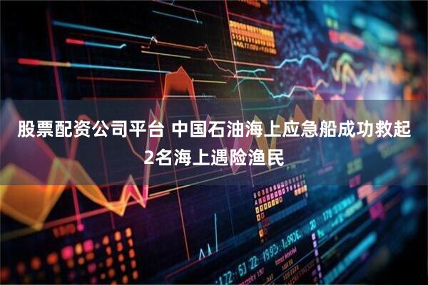 股票配资公司平台 中国石油海上应急船成功救起2名海上遇险渔民