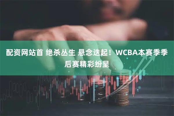配资网站首 绝杀丛生 悬念迭起！WCBA本赛季季后赛精彩纷呈