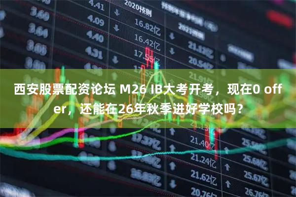 西安股票配资论坛 M26 IB大考开考，现在0 offer，还能在26年秋季进好学校吗？