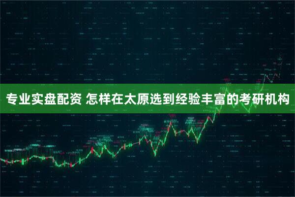 专业实盘配资 怎样在太原选到经验丰富的考研机构