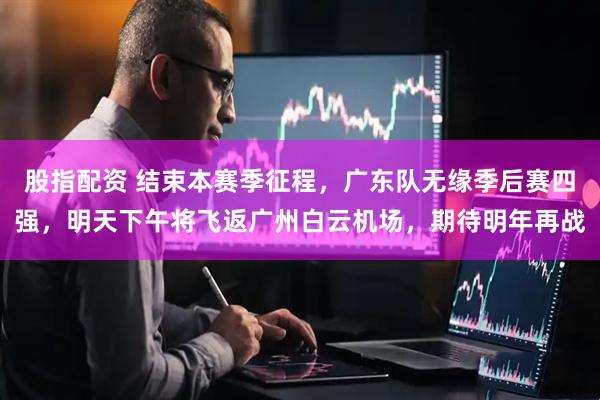 股指配资 结束本赛季征程，广东队无缘季后赛四强，明天下午将飞返广州白云机场，期待明年再战