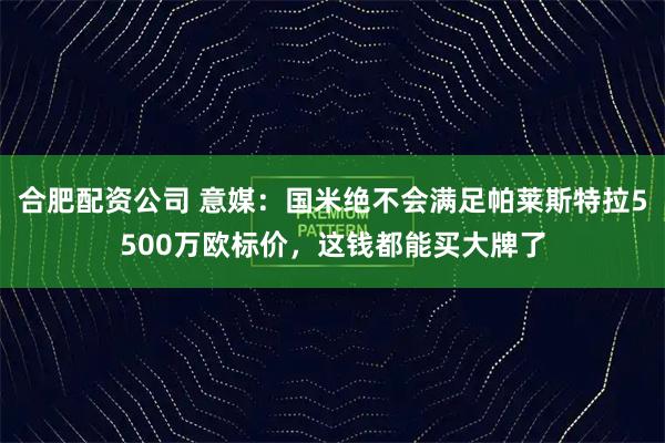 合肥配资公司 意媒：国米绝不会满足帕莱斯特拉5500万欧标价，这钱都能买大牌了