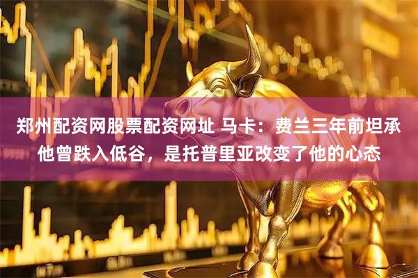 郑州配资网股票配资网址 马卡：费兰三年前坦承他曾跌入低谷，是托普里亚改变了他的心态