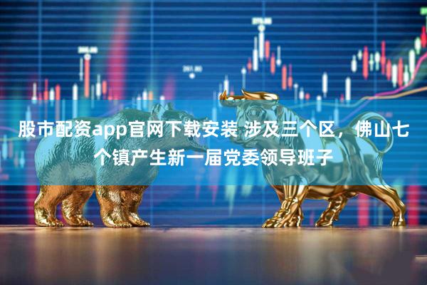 股市配资app官网下载安装 涉及三个区，佛山七个镇产生新一届党委领导班子