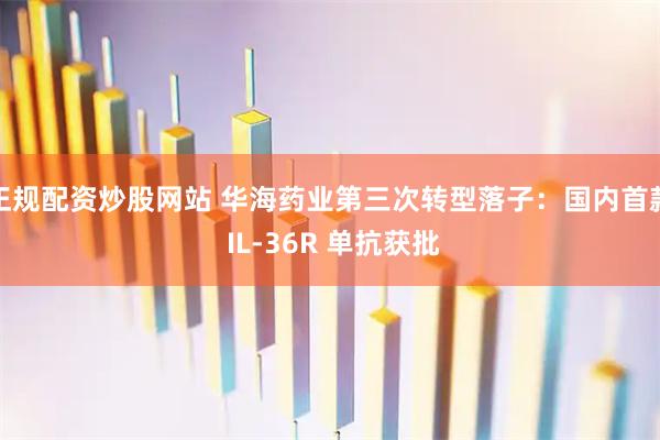 正规配资炒股网站 华海药业第三次转型落子：国内首款 IL-36R 单抗获批