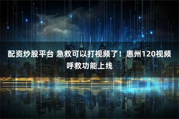 配资炒股平台 急救可以打视频了！惠州120视频呼救功能上线