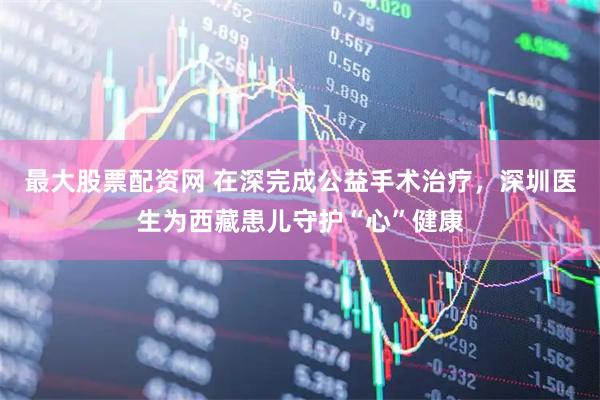 最大股票配资网 在深完成公益手术治疗，深圳医生为西藏患儿守护“心”健康