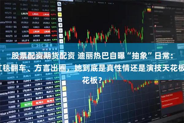 股票配资期货配资 迪丽热巴自曝“抽象”日常：红毯翻车、方言出圈，她到底是真性情还是演技天花板？