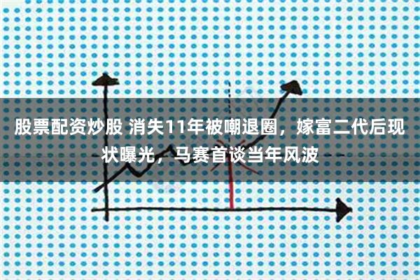 股票配资炒股 消失11年被嘲退圈，嫁富二代后现状曝光，马赛首谈当年风波