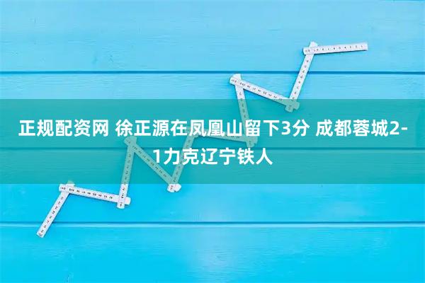 正规配资网 徐正源在凤凰山留下3分 成都蓉城2-1力克辽宁铁人