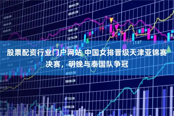股票配资行业门户网站 中国女排晋级天津亚锦赛决赛，明晚与泰国队争冠
