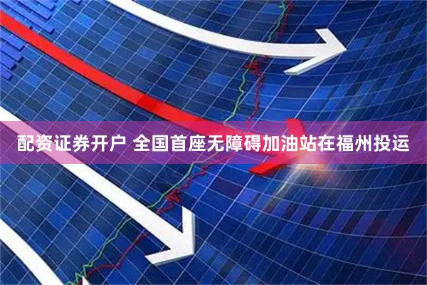 配资证券开户 全国首座无障碍加油站在福州投运