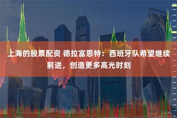 上海的股票配资 德拉富恩特：西班牙队希望继续前进，创造更多高光时刻