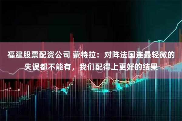福建股票配资公司 蒙特拉：对阵法国连最轻微的失误都不能有，我们配得上更好的结果