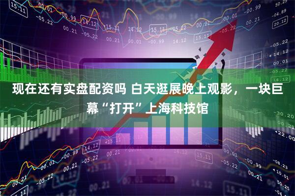 现在还有实盘配资吗 白天逛展晚上观影，一块巨幕“打开”上海科技馆
